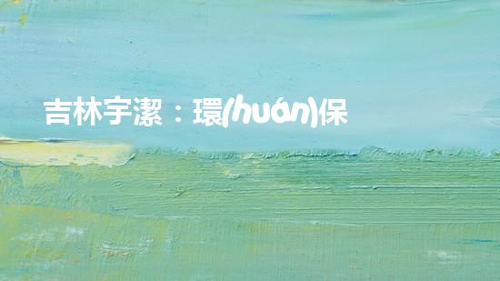 吉林宇潔：環(huán)保創(chuàng)新，共建綠色未來